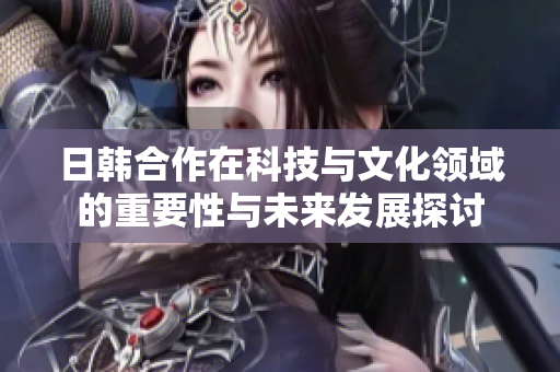 日韩合作在科技与文化领域的重要性与未来发展探讨