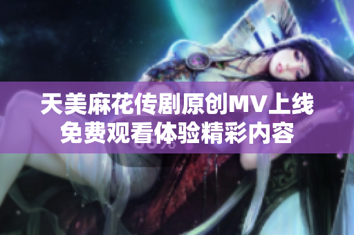 天美麻花传剧原创MV上线免费观看体验精彩内容
