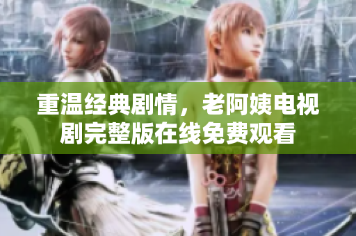 重温经典剧情，老阿姨电视剧完整版在线免费观看