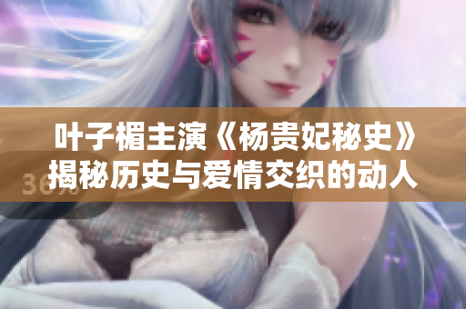 叶子楣主演《杨贵妃秘史》揭秘历史与爱情交织的动人故事