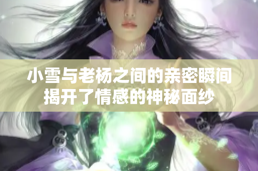 小雪与老杨之间的亲密瞬间揭开了情感的神秘面纱