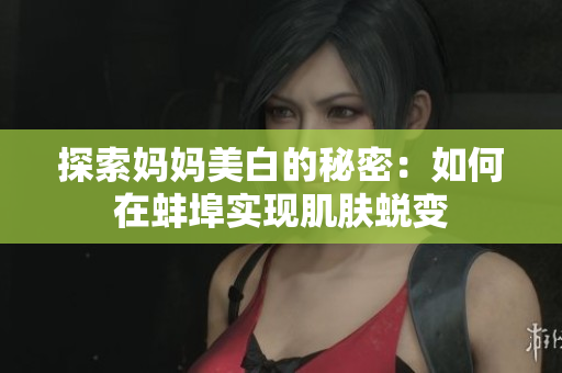 探索妈妈美白的秘密：如何在蚌埠实现肌肤蜕变