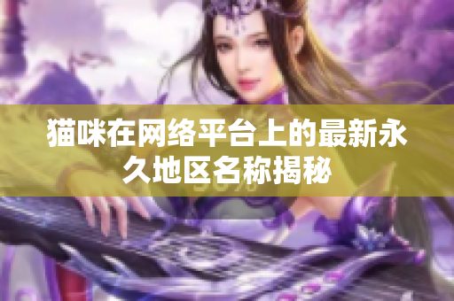 猫咪在网络平台上的最新永久地区名称揭秘