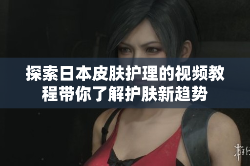 探索日本皮肤护理的视频教程带你了解护肤新趋势