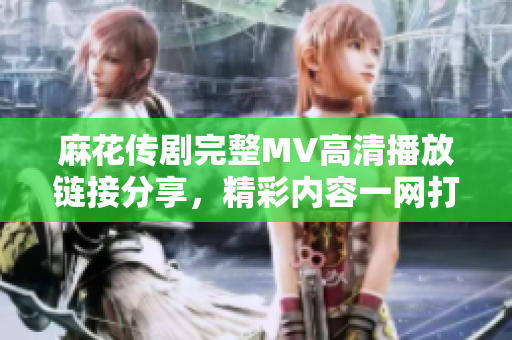麻花传剧完整MV高清播放链接分享，精彩内容一网打尽