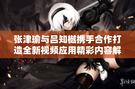 张津瑜与吕知樾携手合作打造全新视频应用精彩内容解析