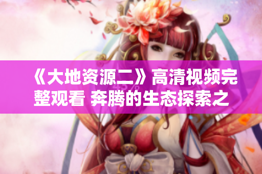 《大地资源二》高清视频完整观看 奔腾的生态探索之旅