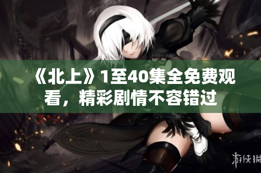 《北上》1至40集全免费观看，精彩剧情不容错过