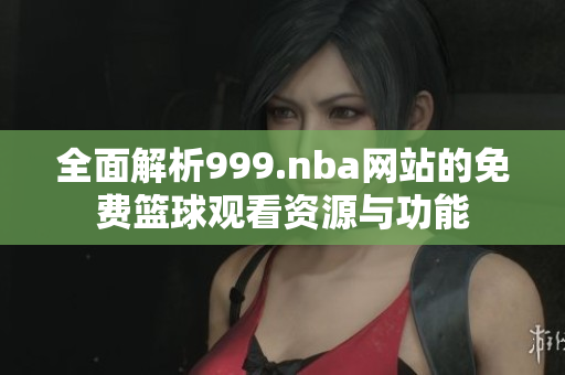 全面解析999.nba网站的免费篮球观看资源与功能