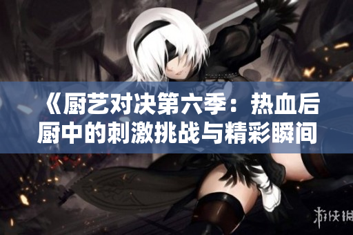 《厨艺对决第六季：热血后厨中的刺激挑战与精彩瞬间》