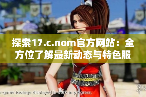 探索17.c.nom官方网站：全方位了解最新动态与特色服务