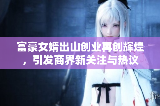 富豪女婿出山创业再创辉煌，引发商界新关注与热议