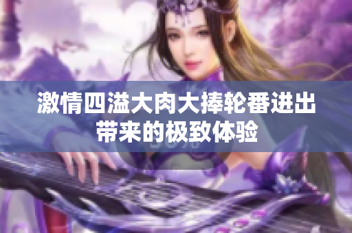 激情四溢大肉大捧轮番进出带来的极致体验