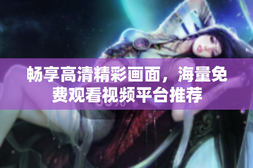 畅享高清精彩画面，海量免费观看视频平台推荐
