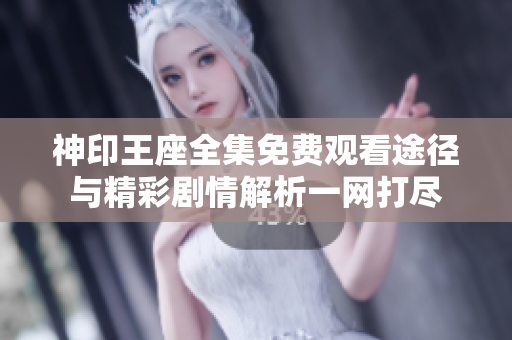 神印王座全集免费观看途径与精彩剧情解析一网打尽