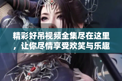 精彩好吊视频全集尽在这里，让你尽情享受欢笑与乐趣
