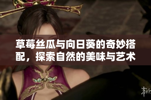草莓丝瓜与向日葵的奇妙搭配，探索自然的美味与艺术之美