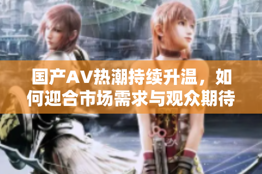 国产AV热潮持续升温，如何迎合市场需求与观众期待