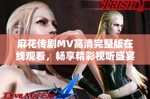麻花传剧MV高清完整版在线观看，畅享精彩视听盛宴