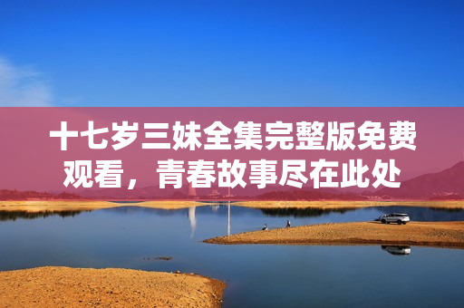 十七岁三妹全集完整版免费观看，青春故事尽在此处