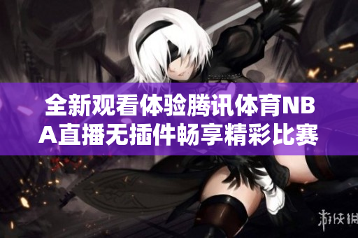 全新观看体验腾讯体育NBA直播无插件畅享精彩比赛内容