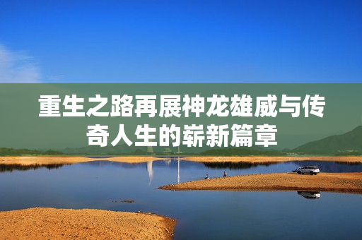 重生之路再展神龙雄威与传奇人生的崭新篇章