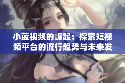 小蓝视频的崛起：探索短视频平台的流行趋势与未来发展
