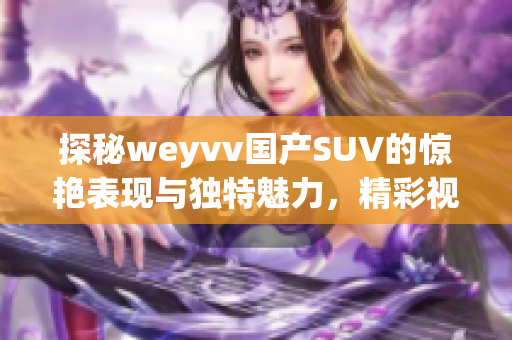 探秘weyvv国产SUV的惊艳表现与独特魅力，精彩视频一览无余