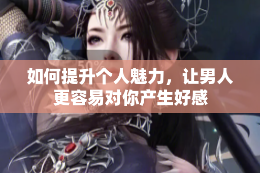 如何提升个人魅力，让男人更容易对你产生好感