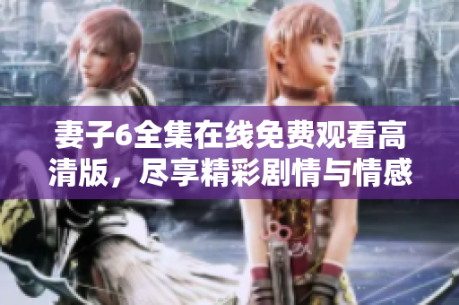妻子6全集在线免费观看高清版，尽享精彩剧情与情感交织