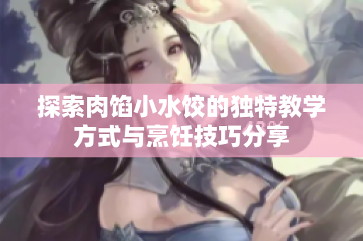 探索肉馅小水饺的独特教学方式与烹饪技巧分享