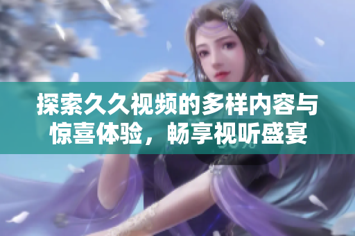 探索久久视频的多样内容与惊喜体验，畅享视听盛宴