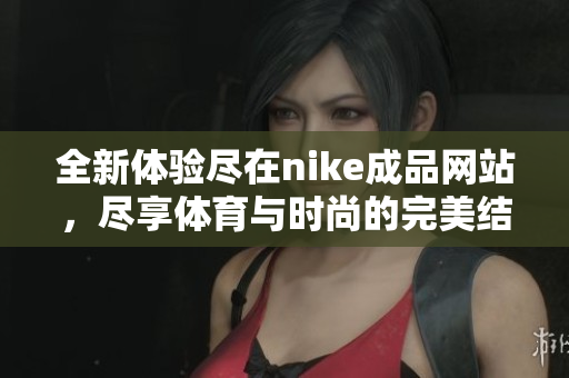 全新体验尽在nike成品网站，尽享体育与时尚的完美结合