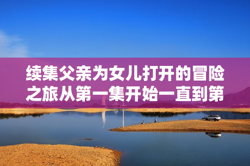 续集父亲为女儿打开的冒险之旅从第一集开始一直到第百集