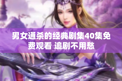 男女通杀的经典剧集40集免费观看 追剧不用愁