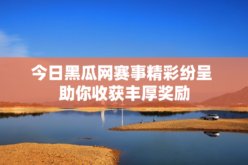 今日黑瓜网赛事精彩纷呈 助你收获丰厚奖励