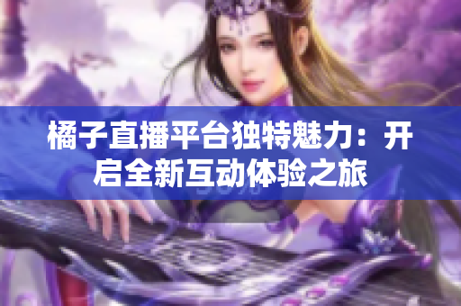 橘子直播平台独特魅力：开启全新互动体验之旅
