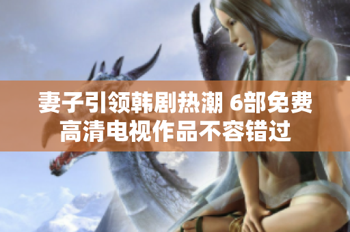 妻子引领韩剧热潮 6部免费高清电视作品不容错过