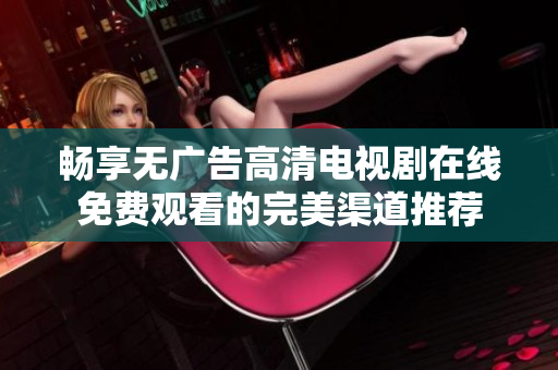 畅享无广告高清电视剧在线免费观看的完美渠道推荐