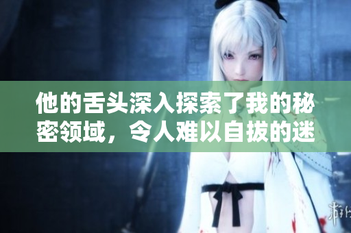 他的舌头深入探索了我的秘密领域，令人难以自拔的迷人体验
