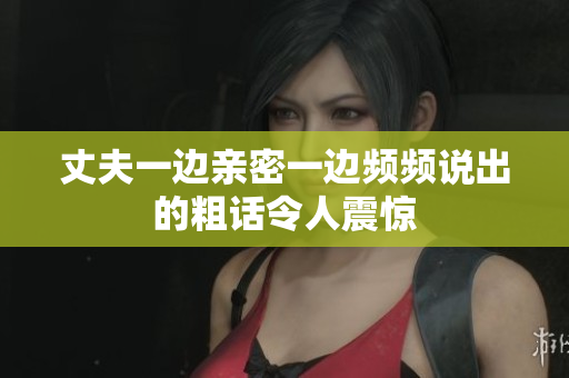 丈夫一边亲密一边频频说出的粗话令人震惊