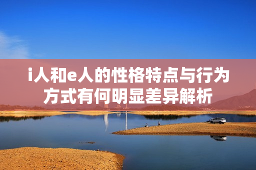 i人和e人的性格特点与行为方式有何明显差异解析
