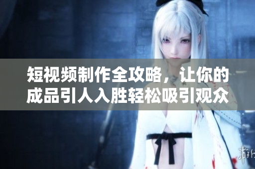 短视频制作全攻略，让你的成品引人入胜轻松吸引观众