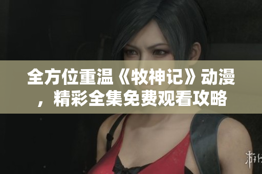 全方位重温《牧神记》动漫，精彩全集免费观看攻略