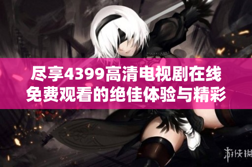 尽享4399高清电视剧在线免费观看的绝佳体验与精彩内容