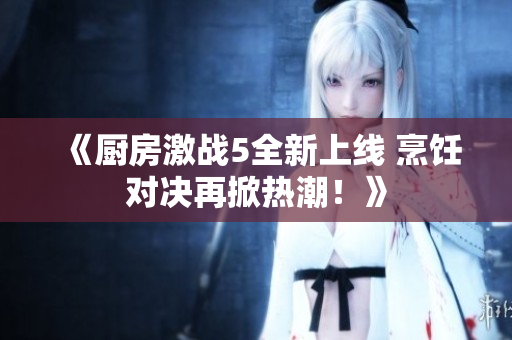 《厨房激战5全新上线 烹饪对决再掀热潮！》