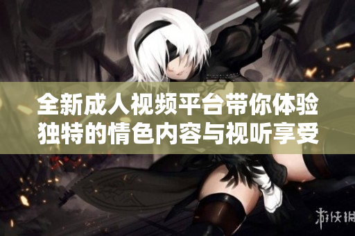 全新成人视频平台带你体验独特的情色内容与视听享受