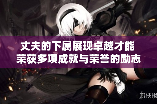 丈夫的下属展现卓越才能 荣获多项成就与荣誉的励志故事