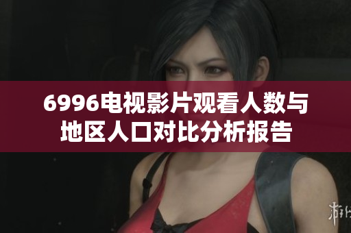 6996电视影片观看人数与地区人口对比分析报告