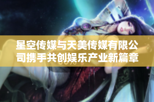 星空传媒与天美传媒有限公司携手共创娱乐产业新篇章
